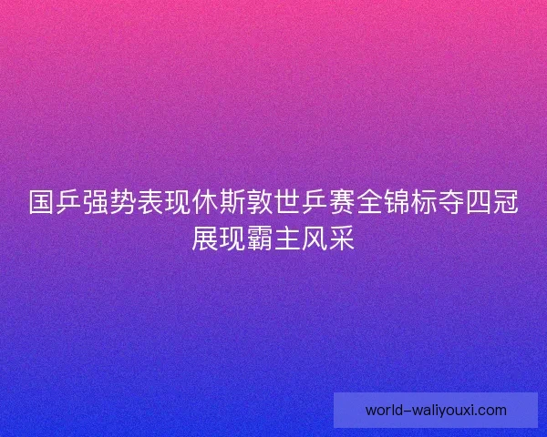 国乒强势表现休斯敦世乒赛全锦标夺四冠展现霸主风采