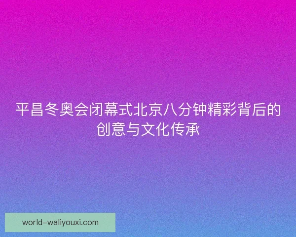 平昌冬奥会闭幕式北京八分钟精彩背后的创意与文化传承