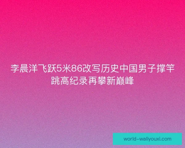 李晨洋飞跃5米86改写历史中国男子撑竿跳高纪录再攀新巅峰