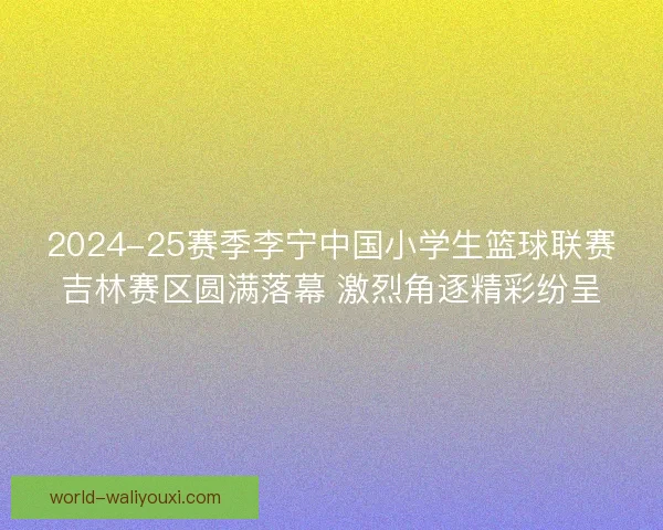 2024-25赛季李宁中国小学生篮球联赛吉林赛区圆满落幕 激烈角逐精彩纷呈