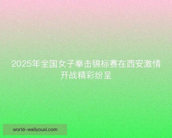 2025年全国女子拳击锦标赛在西安激情开战精彩纷呈