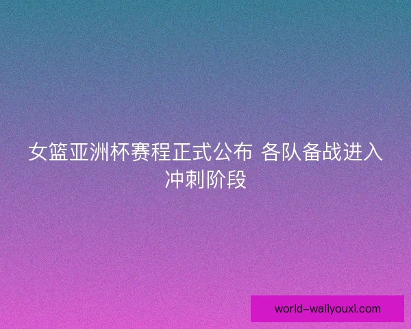女篮亚洲杯赛程正式公布 各队备战进入冲刺阶段